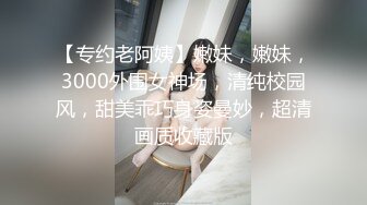 【专约老阿姨】嫩妹，嫩妹，3000外围女神场，清纯校园风，甜美乖巧身姿曼妙，超清画质收藏版