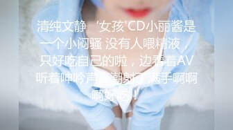 清纯文静‘女孩'CD小丽酱是一个小闷骚 没有人喂精液，只好吃自己的啦，边看着AV听着呻吟声高潮射了满手啊啊啊好吃！