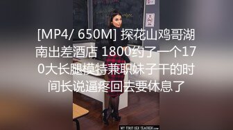 [MP4/ 650M] 探花山鸡哥湖南出差酒店 1800约了一个170大长腿模特兼职妹子干的时间长说逼疼回去要休息了