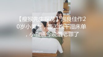 【瘦猴先生探花】泡良佳作20岁小美女，第二炮干湿床单，小骚逼今晚遭老罪了