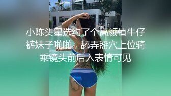 小陈头星选约了个高颜值牛仔裤妹子啪啪，舔弄掰穴上位骑乘镜头前后入表情可见