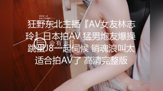 狂野东北主播『AV女友林志玲』日本拍AV 猛男炮友爆操 跳蛋J8一起伺候 销魂浪叫太适合拍AV了 高清完整版