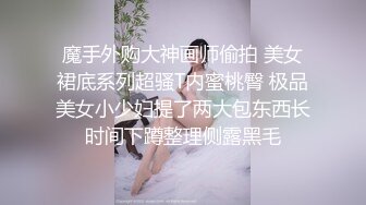 魔手外购大神画师偷拍 美女裙底系列超骚T内蜜桃臀 极品美女小少妇提了两大包东西长时间下蹲整理侧露黑毛