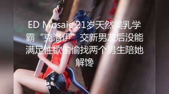 ED Mosaic 21岁天然美乳学霸“克洛伊”交新男友后没能满足性欲偷偷找两个男生陪她解馋