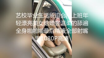 艺校毕业生活所迫会所上班年轻漂亮美女给嫖客温柔的舔遍全身啪啪啪最后精液全部射嘴里1080P高清