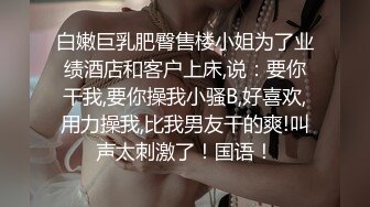 白嫩巨乳肥臀售楼小姐为了业绩酒店和客户上床,说：要你干我,要你操我小骚B,好喜欢,用力操我,比我男友干的爽!叫声太刺激了！国语！