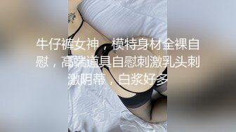 牛仔裤女神，模特身材全裸自慰，高端道具自慰刺激乳头刺激阴蒂，白浆好多