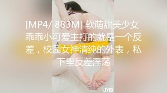 [MP4/ 883M] 软萌甜美少女 乖乖小可爱主打的就是一个反差，校园女神清纯的外表，私下里反差淫荡