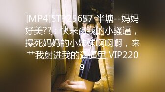 [MP4]STP25657 半塘--妈妈好美??：快来肏我的小骚逼，操死妈妈的小妹妹啊啊啊，来艹我射进我的逼逼里 VIP2209