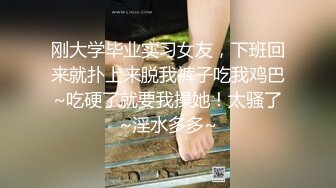 刚大学毕业实习女友，下班回来就扑上来脱我裤子吃我鸡巴~吃硬了就要我操她！太骚了~淫水多多~