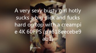 A very sexy busty girl hotly sucks a big dick and fucks hard on top with a creampie 4K 60FPS (ph618eecebe9ab1)