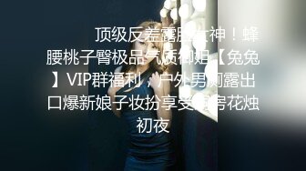 ❤️❤️顶级反差露脸女神！蜂腰桃子臀极品气质御姐【兔兔】VIP群福利，户外男厕露出口爆新娘子妆扮享受洞房花烛初夜