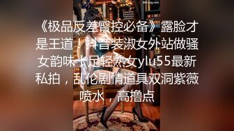 《极品反差臀控必备》露脸才是王道！抖音装淑女外站做骚女韵味十足轻熟女ylu55最新私拍，乱伦剧情道具双洞紫薇喷水，高撸点