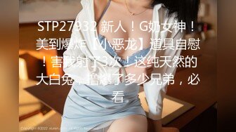 STP27932 新人！G奶女神！美到爆炸【小恶龙】道具自慰！害我射了3次！这纯天然的大白兔，撸爆了多少兄弟，必看