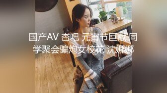 国产AV 杏吧 元宵节巨献 同学聚会骗炮女校花 沈娜娜