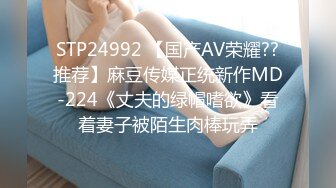 STP24992 【国产AV荣耀??推荐】麻豆传媒正统新作MD-224《丈夫的绿帽嗜欲》看着妻子被陌生肉棒玩弄