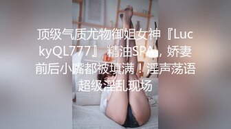 顶级气质尤物御姐女神『LuckyQL777』 精油SPA，娇妻前后小嘴都被填满！淫声荡语超级淫乱现场