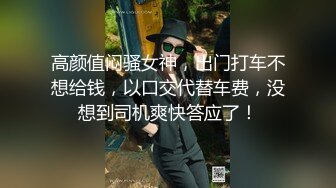 高颜值闷骚女神，出门打车不想给钱，以口交代替车费，没想到司机爽快答应了！