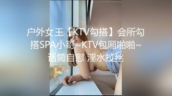 户外女王【KTV勾搭】会所勾搭SPA小哥~KTV包厢啪啪~话筒自慰 淫水拉丝