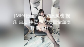 [MP4]亲自带队 注入灵魂 视角 画质 手法 妹子质量全面提升 劲爆佳作