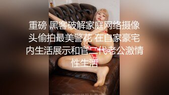 重磅 黑客破解家庭网络摄像头偷拍最美警花 在自家豪宅内生活展示和官二代老公激情性生活