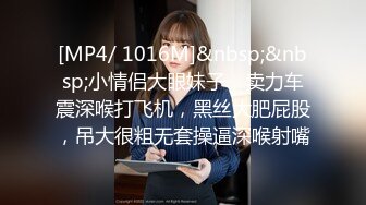 [MP4/ 1016M]&nbsp;&nbsp;小情侣大眼妹子，卖力车震深喉打飞机，黑丝大肥屁股，吊大很粗无套操逼深喉射嘴