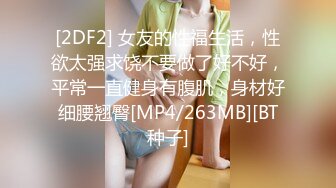 [2DF2] 女友的性福生活，性欲太强求饶不要做了好不好，平常一直健身有腹肌，身材好细腰翘臀[MP4/263MB][BT种子]