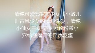 清纯可爱邻家美少女『小敏儿』古风少女的情趣性爱，清纯小仙女主动骑乘 紧致粉嫩小穴给骚逼干的淫水泛滥