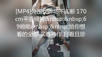 [MP4]外围女神场不间断 170cm平面模特&nbsp;&nbsp;69啪啪&nbsp;&nbsp;给你想看的全部 买春神作 且看且珍惜