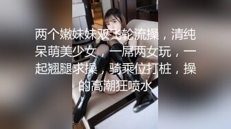 两个嫩妹妹双飞轮流操，清纯呆萌美少女，一屌两女玩，一起翘腿求操，骑乘位打桩，操的高潮狂喷水