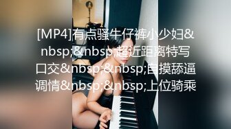 [MP4]有点骚牛仔裤小少妇&nbsp;&nbsp;超近距离特写口交&nbsp;&nbsp;自摸舔逼调情&nbsp;&nbsp;上位骑乘