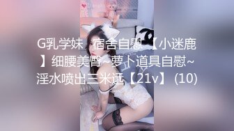 G乳学妹✈宿舍自慰 【小迷鹿】细腰美臀~萝卜道具自慰~淫水喷出三米远【21v】 (10)