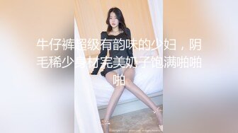 牛仔裤超级有韵味的少妇，阴毛稀少身材完美奶子饱满啪啪啪