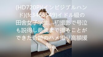 (HD720P)(インビジブルハンド)(fc3466549)イドル級の田舎女子学生、初撮影で号泣も説得し最後まで撮ることができた奇跡のハメ撮り高額援助。