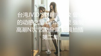 台湾JVID SM捆绑调教 曾经的动感之星 Genie精灵 強制高潮N次 四點全露 玩具抽插 第二集