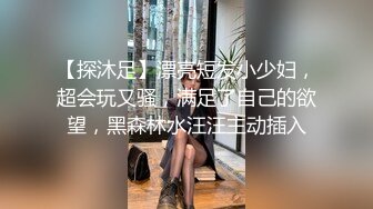 【探沐足】漂亮短发小少妇，超会玩又骚，满足了自己的欲望，黑森林水汪汪主动插入